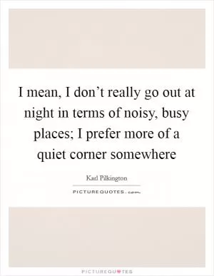 I mean, I don’t really go out at night in terms of noisy, busy places; I prefer more of a quiet corner somewhere Picture Quote #1