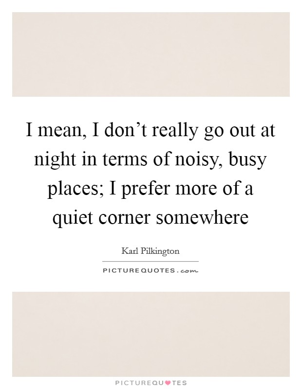 I mean, I don't really go out at night in terms of noisy, busy places; I prefer more of a quiet corner somewhere Picture Quote #1