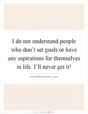 I do not understand people who don’t set goals or have any aspirations for themselves in life. I’ll never get it! Picture Quote #1