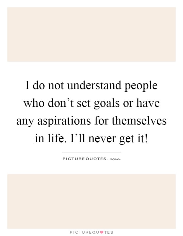 I do not understand people who don't set goals or have any aspirations for themselves in life. I'll never get it! Picture Quote #1