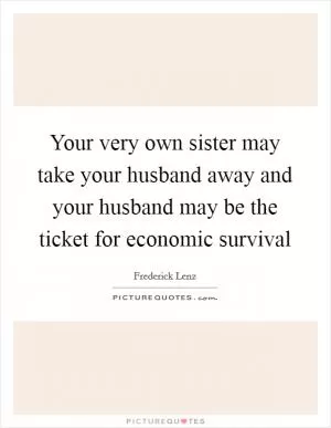 Your very own sister may take your husband away and your husband may be the ticket for economic survival Picture Quote #1