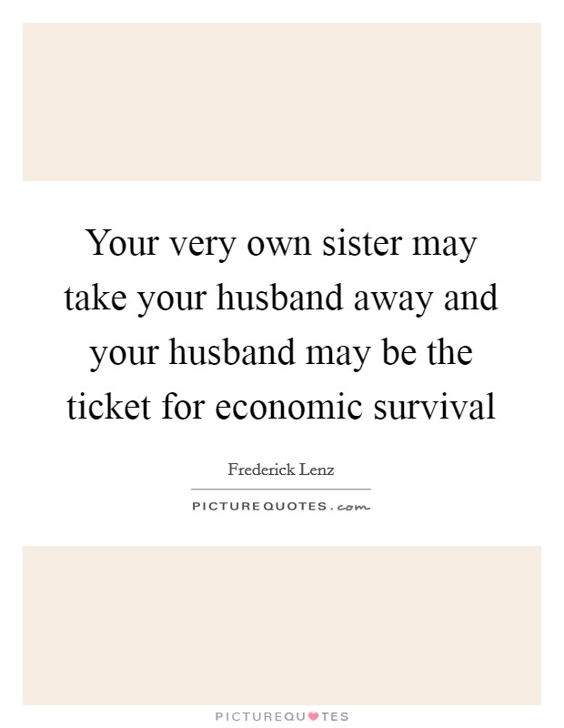 Your very own sister may take your husband away and your husband may be the ticket for economic survival Picture Quote #1