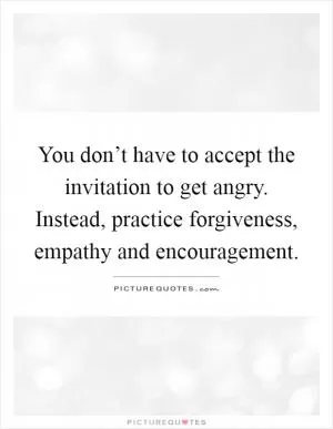 You don’t have to accept the invitation to get angry. Instead, practice forgiveness, empathy and encouragement Picture Quote #1