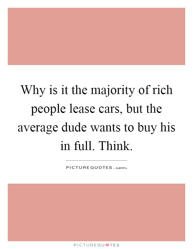 Why is it the majority of rich people lease cars, but the average dude wants to buy his in full. Think Picture Quote #1