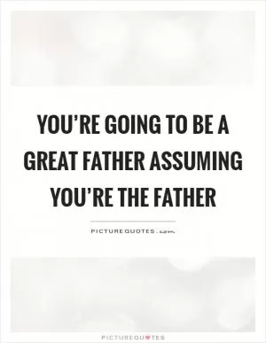 You’re going to be a great father assuming you’re the father Picture Quote #1