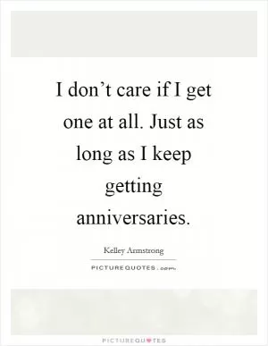 I don’t care if I get one at all. Just as long as I keep getting anniversaries Picture Quote #1