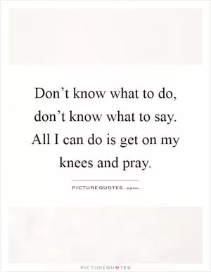 Don’t know what to do, don’t know what to say. All I can do is get on my knees and pray Picture Quote #1