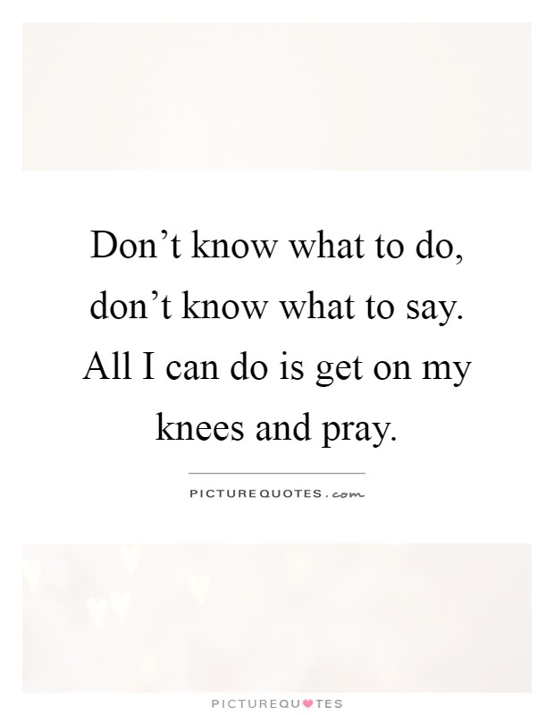 Don't know what to do, don't know what to say. All I can do is get on my knees and pray Picture Quote #1