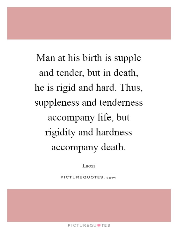 Man at his birth is supple and tender, but in death, he is rigid and hard. Thus, suppleness and tenderness accompany life, but rigidity and hardness accompany death Picture Quote #1
