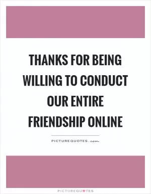 Thanks for being willing to conduct our entire friendship online Picture Quote #1