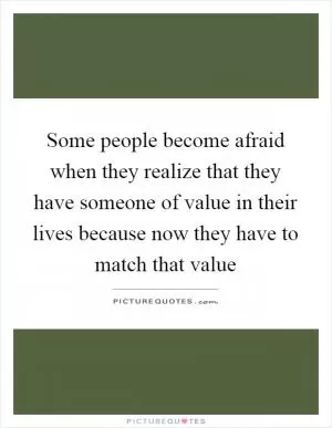 Some people become afraid when they realize that they have someone of value in their lives because now they have to match that value Picture Quote #1
