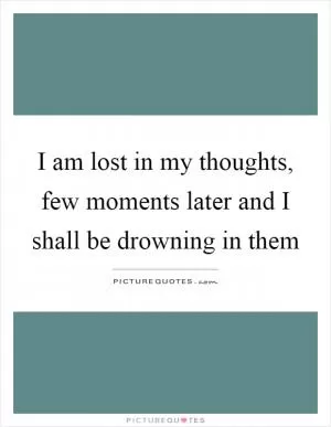 I am lost in my thoughts, few moments later and I shall be drowning in them Picture Quote #1