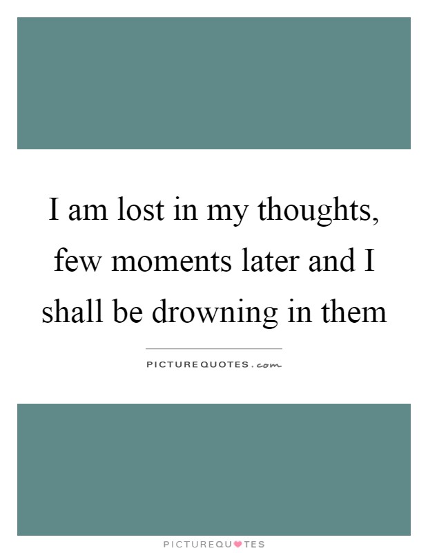 I am lost in my thoughts, few moments later and I shall be drowning in them Picture Quote #1