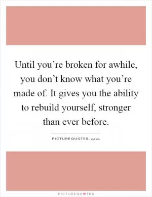 Until you’re broken for awhile, you don’t know what you’re made of. It gives you the ability to rebuild yourself, stronger than ever before Picture Quote #1