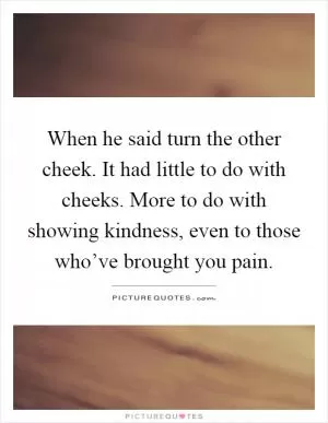 When he said turn the other cheek. It had little to do with cheeks. More to do with showing kindness, even to those who’ve brought you pain Picture Quote #1