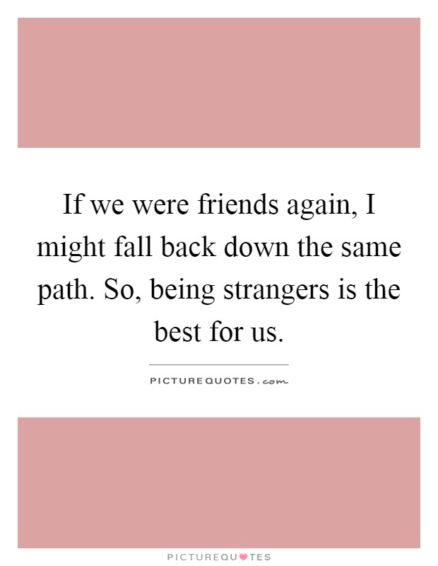 If we were friends again, I might fall back down the same path. So, being strangers is the best for us Picture Quote #1
