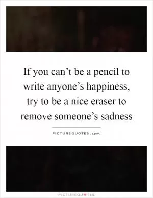 If you can’t be a pencil to write anyone’s happiness, try to be a nice eraser to remove someone’s sadness Picture Quote #1