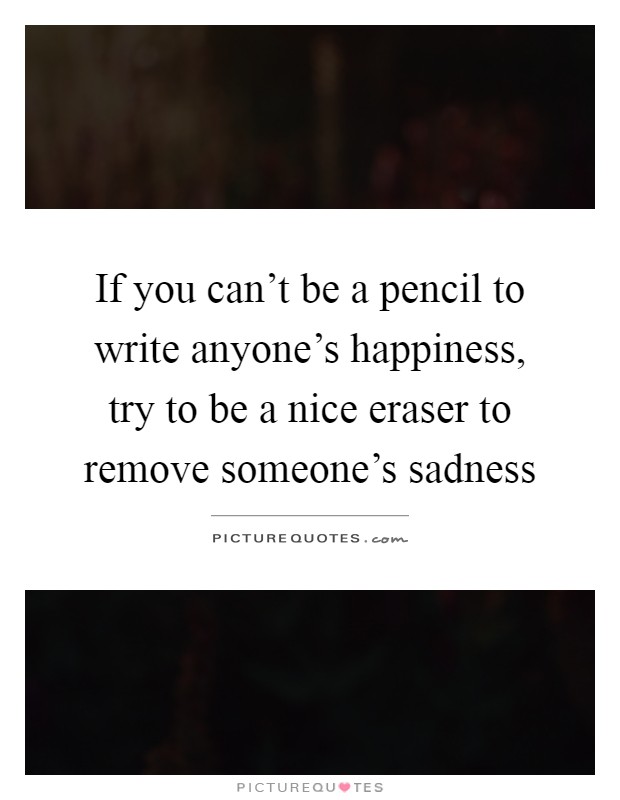 If you can't be a pencil to write anyone's happiness, try to be a nice eraser to remove someone's sadness Picture Quote #1