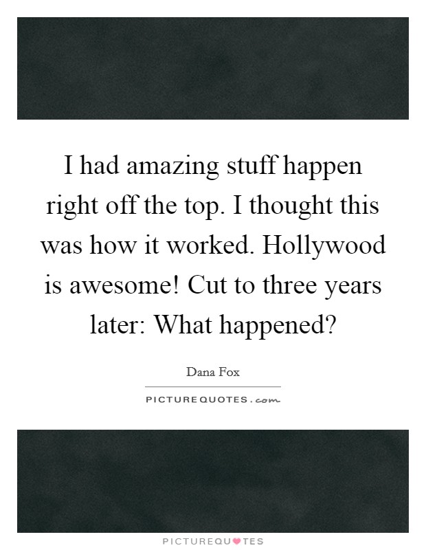I had amazing stuff happen right off the top. I thought this was how it worked. Hollywood is awesome! Cut to three years later: What happened? Picture Quote #1