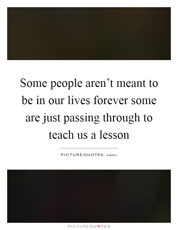 Some people aren't meant to be in our lives forever some are just passing through to teach us a lesson Picture Quote #1