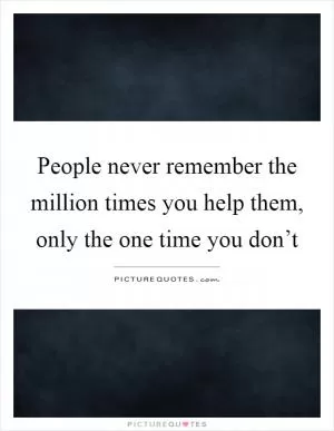People never remember the million times you help them, only the one time you don’t Picture Quote #1