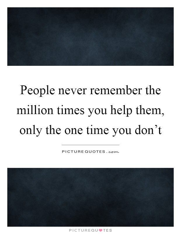 People never remember the million times you help them, only the one time you don't Picture Quote #1