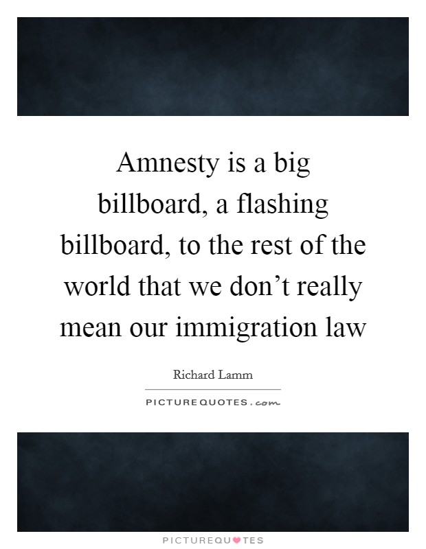 Amnesty is a big billboard, a flashing billboard, to the rest of the world that we don't really mean our immigration law Picture Quote #1