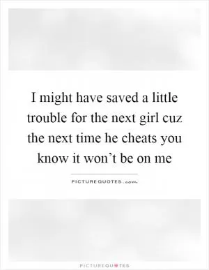 I might have saved a little trouble for the next girl cuz the next time he cheats you know it won’t be on me Picture Quote #1