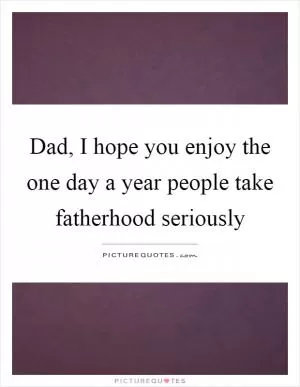 Dad, I hope you enjoy the one day a year people take fatherhood seriously Picture Quote #1
