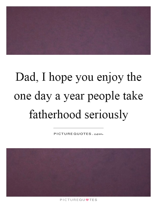 Dad, I hope you enjoy the one day a year people take fatherhood seriously Picture Quote #1