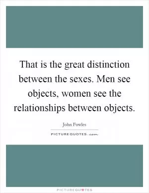 That is the great distinction between the sexes. Men see objects, women see the relationships between objects Picture Quote #1