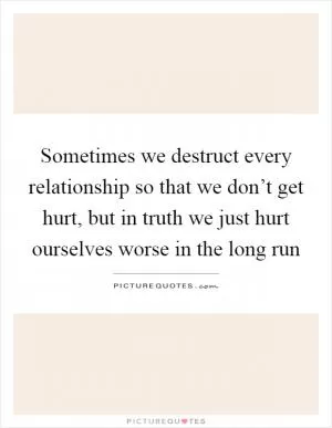 Sometimes we destruct every relationship so that we don’t get hurt, but in truth we just hurt ourselves worse in the long run Picture Quote #1