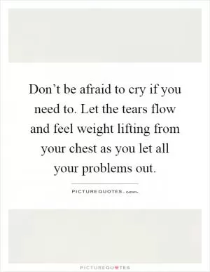 Don’t be afraid to cry if you need to. Let the tears flow and feel weight lifting from your chest as you let all your problems out Picture Quote #1