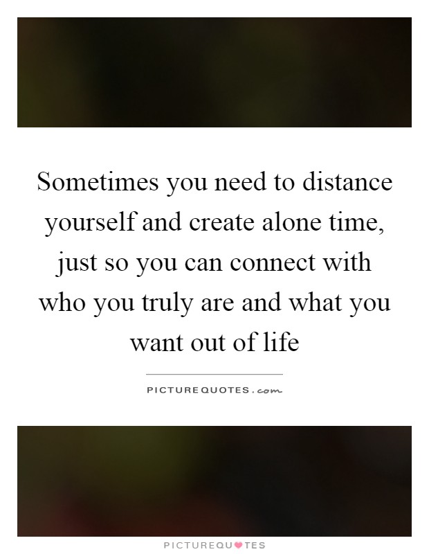 Sometimes you need to distance yourself and create alone time, just so you can connect with who you truly are and what you want out of life Picture Quote #1