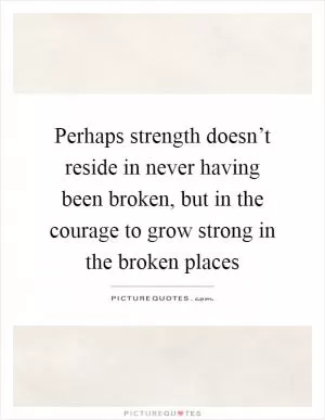 Perhaps strength doesn’t reside in never having been broken, but in the courage to grow strong in the broken places Picture Quote #1