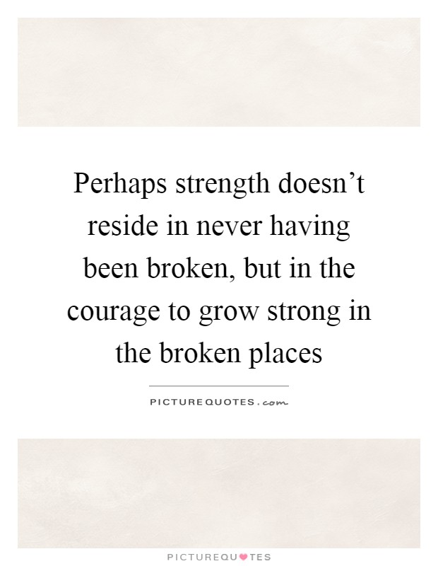 Perhaps strength doesn't reside in never having been broken, but in the courage to grow strong in the broken places Picture Quote #1
