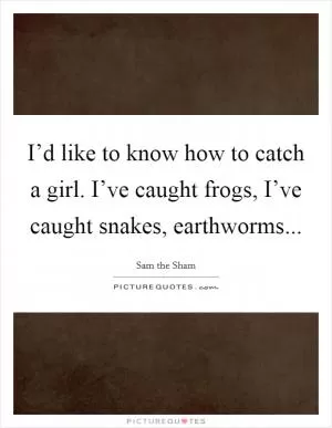 I’d like to know how to catch a girl. I’ve caught frogs, I’ve caught snakes, earthworms Picture Quote #1