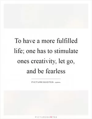 To have a more fulfilled life; one has to stimulate ones creativity, let go, and be fearless Picture Quote #1
