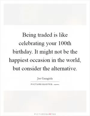 Being traded is like celebrating your 100th birthday. It might not be the happiest occasion in the world, but consider the alternative Picture Quote #1