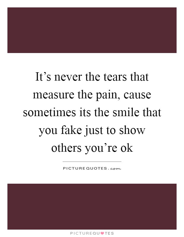 It's never the tears that measure the pain, cause sometimes its the smile that you fake just to show others you're ok Picture Quote #1