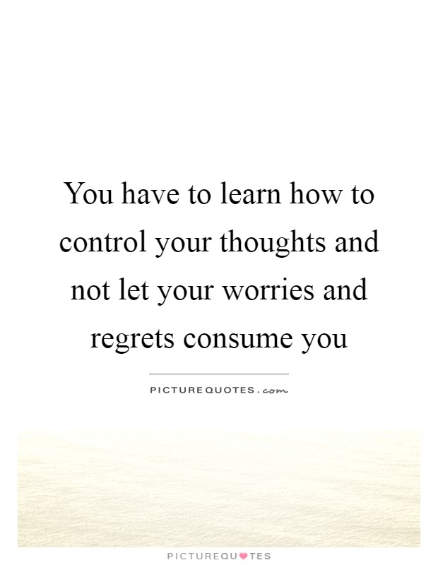 You have to learn how to control your thoughts and not let your worries and regrets consume you Picture Quote #1
