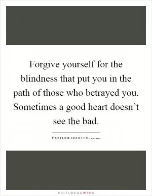 Forgive yourself for the blindness that put you in the path of those who betrayed you. Sometimes a good heart doesn’t see the bad Picture Quote #1