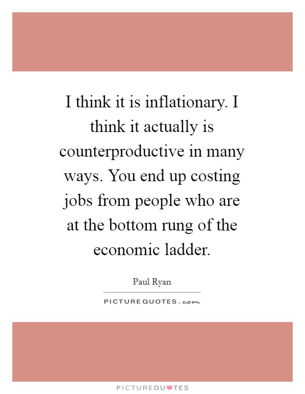 I think it is inflationary. I think it actually is counterproductive in many ways. You end up costing jobs from people who are at the bottom rung of the economic ladder Picture Quote #1