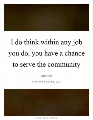 I do think within any job you do, you have a chance to serve the community Picture Quote #1