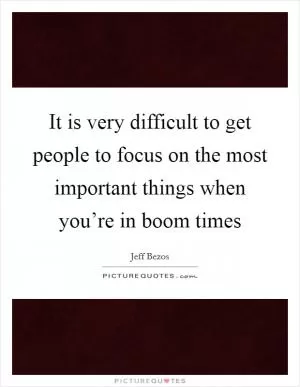It is very difficult to get people to focus on the most important things when you’re in boom times Picture Quote #1