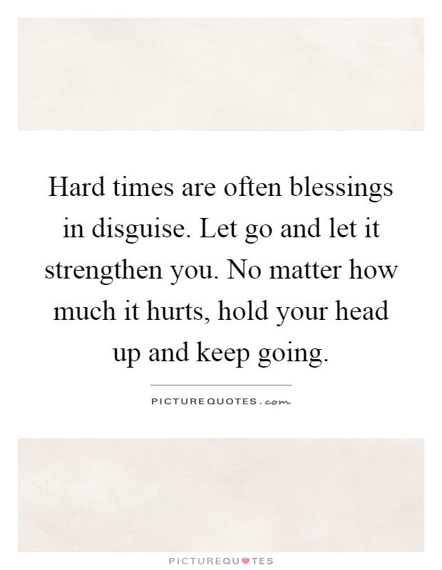 Hard times are often blessings in disguise. Let go and let it strengthen you. No matter how much it hurts, hold your head up and keep going Picture Quote #1