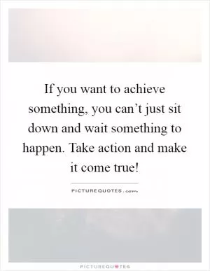 If you want to achieve something, you can’t just sit down and wait something to happen. Take action and make it come true! Picture Quote #1