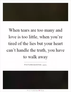 When tears are too many and love is too little, when you’re tired of the lies but your heart can’t handle the truth, you have to walk away Picture Quote #1