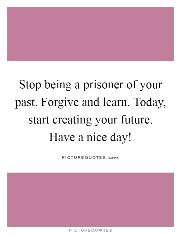 Stop being a prisoner of your past. Forgive and learn. Today, start creating your future. Have a nice day! Picture Quote #1