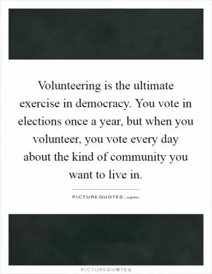 Volunteering is the ultimate exercise in democracy. You vote in elections once a year, but when you volunteer, you vote every day about the kind of community you want to live in Picture Quote #1